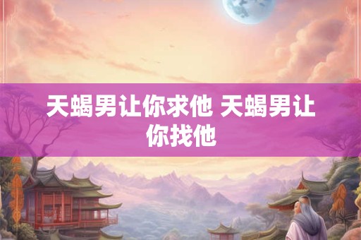 天蝎男让你求他 天蝎男让你找他