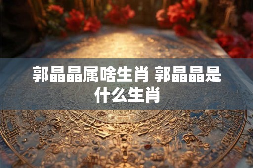 郭晶晶属啥生肖 郭晶晶是什么生肖