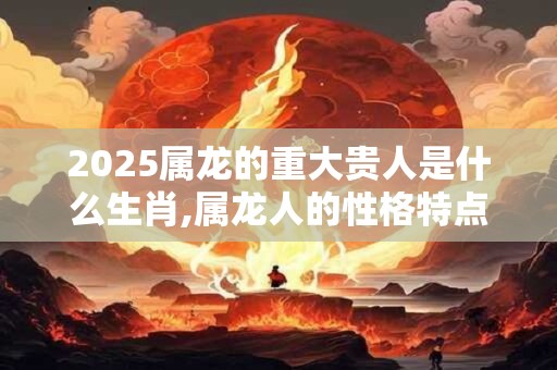2026属龙的重大贵人是什么生肖,属龙人的性格特点 2026属龙的重大贵人是什么生肖,属龙人的性格特点