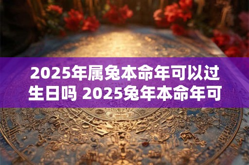 2025年属兔本命年可以过生日吗 2025兔年本命年可以摆寿宴吗