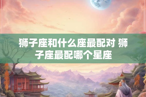 狮子座和什么座最配对 狮子座最配哪个星座