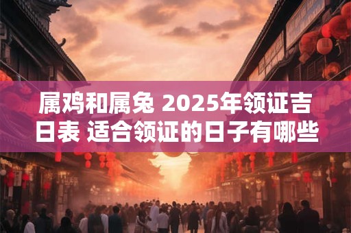 属鸡和属兔 2025年领证吉日表 适合领证的日子有哪些