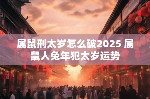属鼠刑太岁怎么破2025 属鼠人兔年犯太岁运势