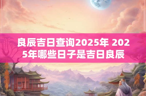 良辰吉日查询2025年 2025年哪些日子是吉日良辰