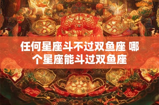 任何星座斗不过双鱼座 哪个星座能斗过双鱼座