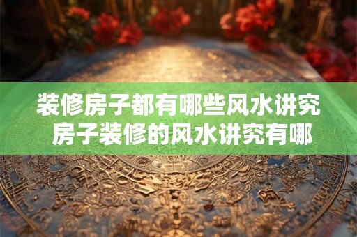 装修房子都有哪些风水讲究 房子装修的风水讲究有哪些