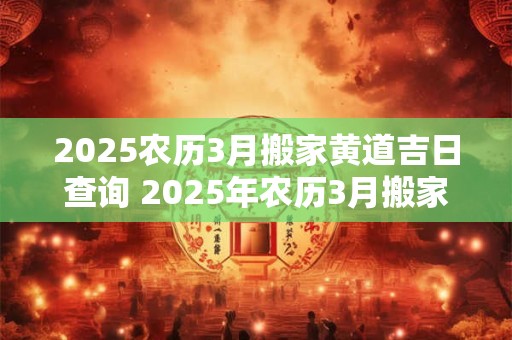2025农历3月搬家黄道吉日查询 2025年农历3月搬家黄道吉日是哪天