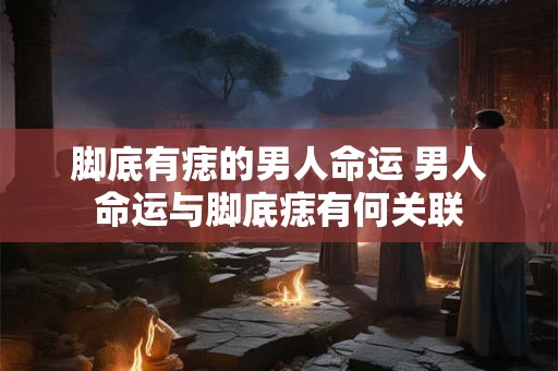 脚底有痣的男人命运 男人命运与脚底痣有何关联