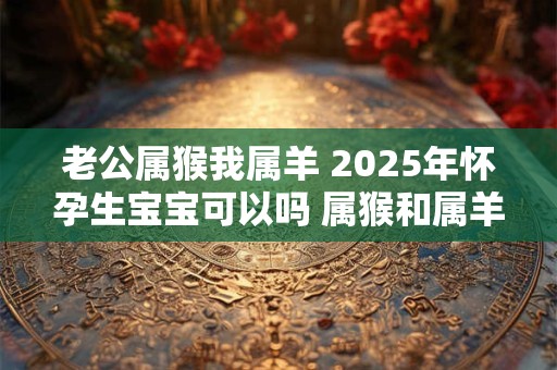 老公属猴我属羊 2025年怀孕生宝宝可以吗 属猴和属羊相配吗