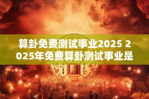 算卦免费测试事业2025 2025年免费算卦测试事业是否能成功