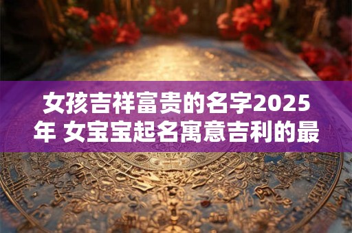 女孩吉祥富贵的名字2026年 女宝宝起名寓意吉利的最佳字