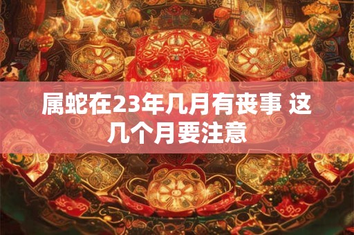 属蛇在23年几月有丧事 这几个月要注意