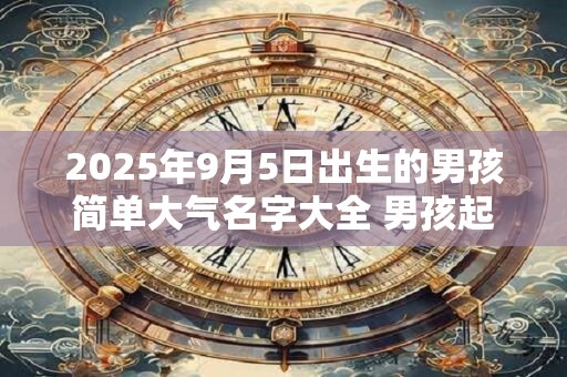 2025年9月5日出生的男孩简单大气名字大全 男孩起名用什么字好 2025年9月5日出生的男孩简单大气名字大全 男孩起名用什么字好