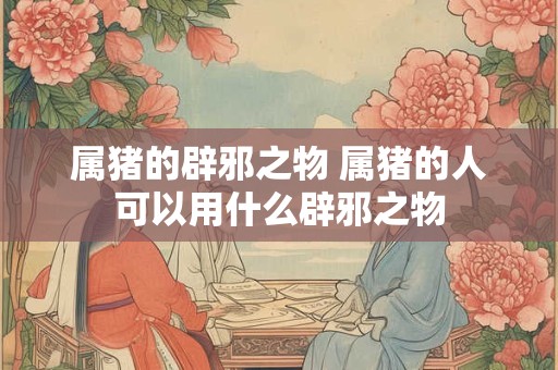 属猪的辟邪之物 属猪的人可以用什么辟邪之物