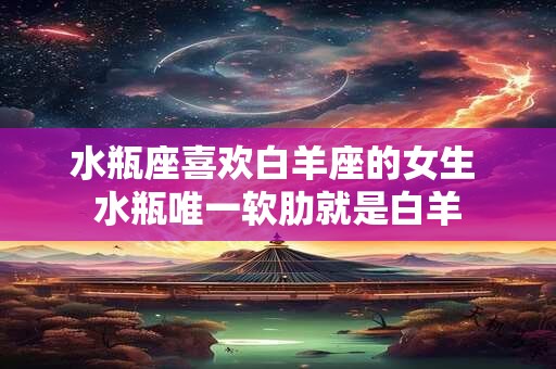 水瓶座喜欢白羊座的女生 水瓶唯一软肋就是白羊