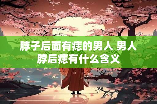 脖子后面有痣的男人 男人脖后痣有什么含义