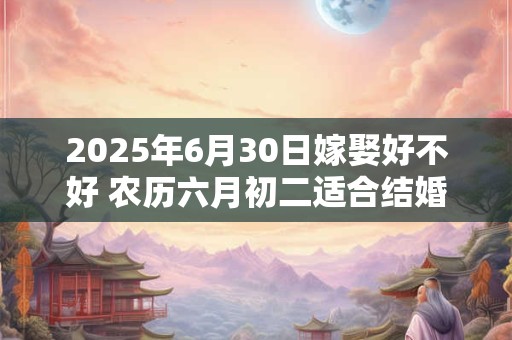 2025年6月30日嫁娶好不好 农历六月初二适合结婚吗