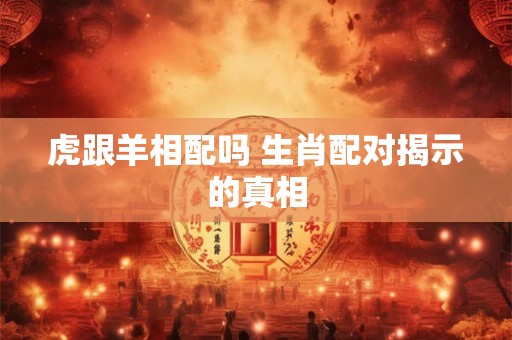 虎跟羊相配吗 生肖配对揭示的真相