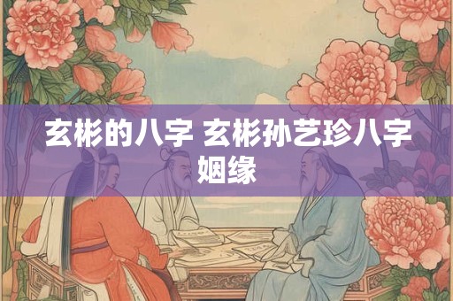 玄彬的八字 玄彬孙艺珍八字姻缘