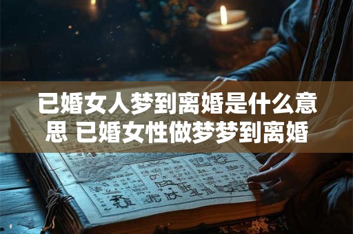 已婚女人梦到离婚是什么意思 已婚女性做梦梦到离婚是什么意思