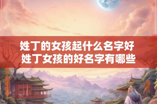 姓丁的女孩起什么名字好 姓丁女孩的好名字有哪些