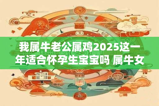 我属牛老公属鸡2025这一年适合怀孕生宝宝吗 属牛女人性格
