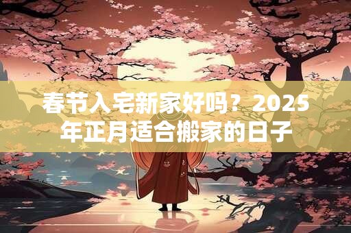 春节入宅新家好吗？2025年正月适合搬家的日子