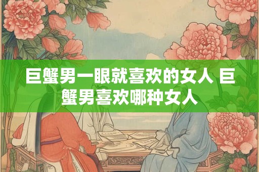 巨蟹男一眼就喜欢的女人 巨蟹男喜欢哪种女人 巨蟹男一眼就喜欢的女人 巨蟹男喜欢哪种女人