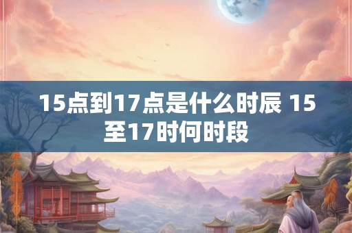 15点到17点是什么时辰 15至17时何时段