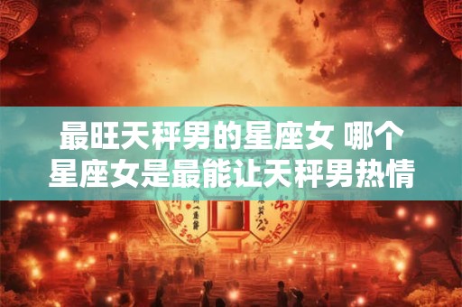 最旺天秤男的星座女 哪个星座女是最能让天秤男热情澎湃的