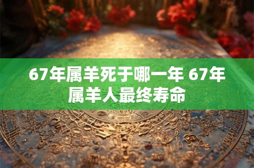 67年属羊死于哪一年 67年属羊人最终寿命