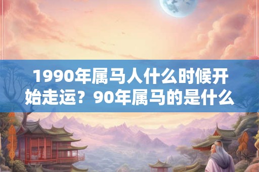 1990年属马人什么时候开始走运?90年属马的是什么命? 1990年属马人什么时候开始走运?90年属马的是什么命?