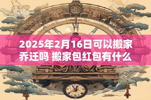 2025年2月16日可以搬家乔迁吗 搬家包红包有什么讲究 2025年2月16日可以搬家乔迁吗 搬家包红包有什么讲究
