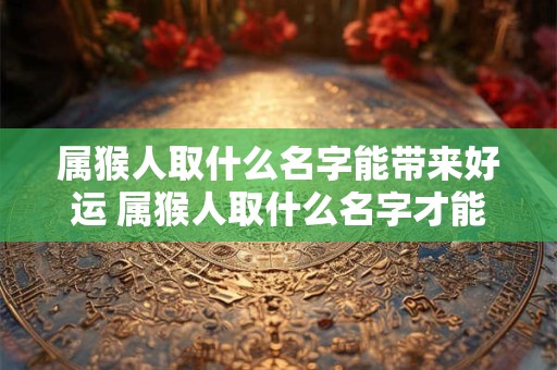 属猴人取什么名字能带来好运 属猴人取什么名字才能带来好运