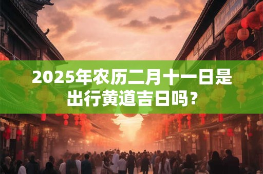 2026年农历二月十一日是出行黄道吉日吗? 2026年农历二月十一日是出行黄道吉日吗?