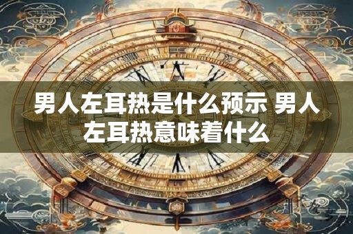 男人左耳热是什么预示 男人左耳热意味着什么