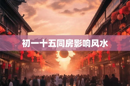 初一十五同房影响风水 初一十五同房影响风水