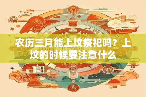农历三月能上坟祭祀吗？上坟的时候要注意什么