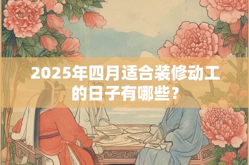 2025年四月适合装修动工的日子有哪些? 2025年四月适合装修动工的日子有哪些?