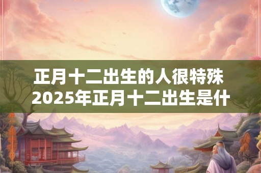 正月十二出生的人很特殊 2025年正月十二出生是什么命 正月十二出生的人很特殊 2025年正月十二出生是什么命