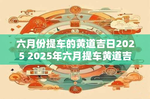 六月份提车的黄道吉日2025 2025年六月提车黄道吉日