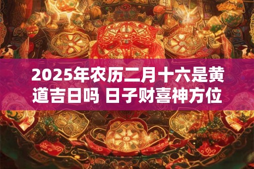 2025年农历二月十六是黄道吉日吗 日子财喜神方位