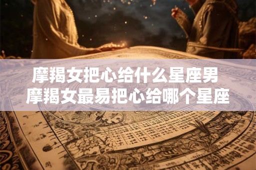 摩羯女把心给什么星座男 摩羯女最易把心给哪个星座男