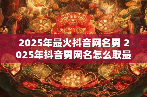 2025年最火抖音网名男 2025年抖音男网名怎么取最火