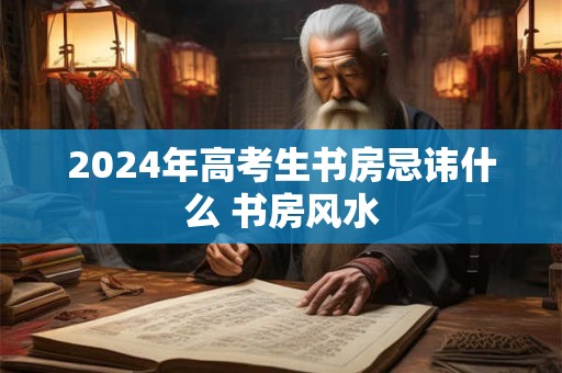 2024年高考生书房忌讳什么 书房风水 2024年高考生书房忌讳什么 书房风水