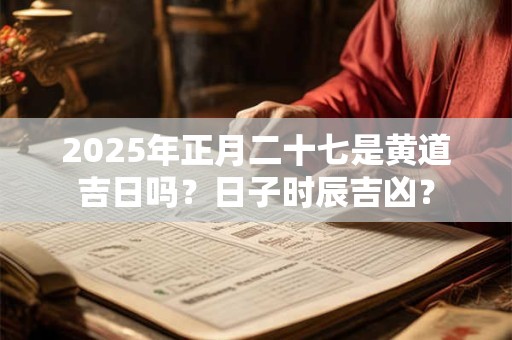 2025年正月二十七是黄道吉日吗？日子时辰吉凶？