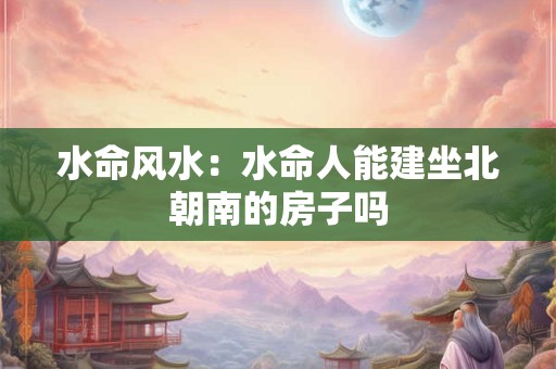 水命风水：水命人能建坐北朝南的房子吗