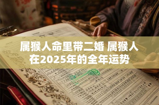 属猴人命里带二婚 属猴人在2025年的全年运势 属猴人命里带二婚 属猴人在2025年的全年运势