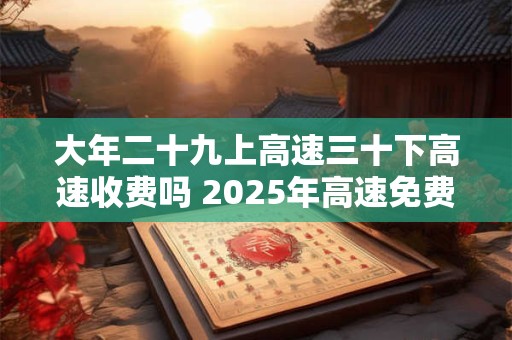 大年二十九上高速三十下高速收费吗 2025年高速免费时间表