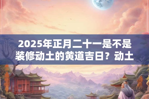 2025年正月二十一是不是装修动土的黄道吉日？动土破土的不同